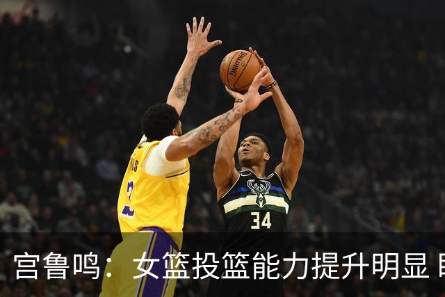 宫鲁鸣：女篮投篮能力提升明显 盼海外球员尽早归队